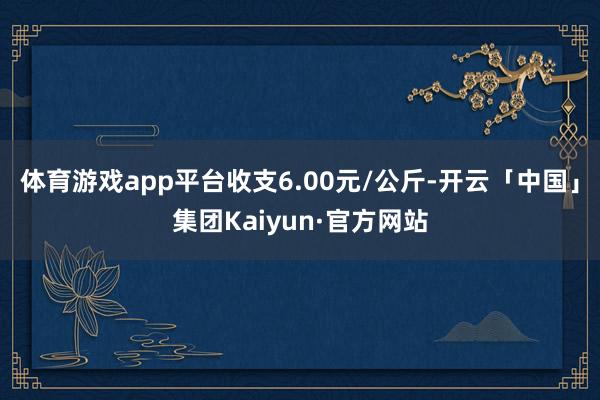 体育游戏app平台收支6.00元/公斤-开云「中国」集团Kaiyun·官方网站