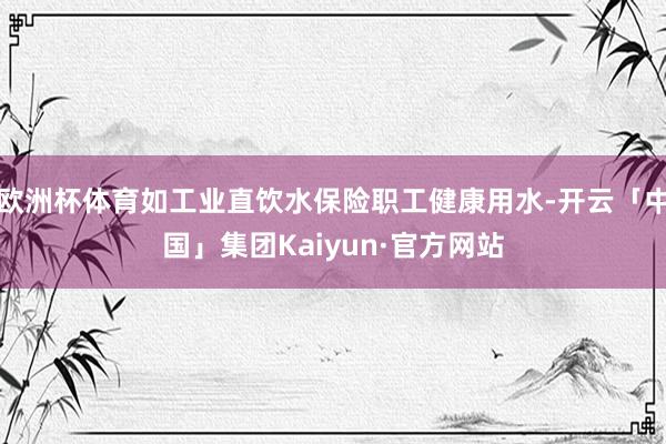 欧洲杯体育如工业直饮水保险职工健康用水-开云「中国」集团Kaiyun·官方网站