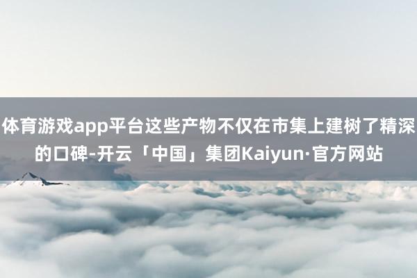 体育游戏app平台这些产物不仅在市集上建树了精深的口碑-开云「中国」集团Kaiyun·官方网站