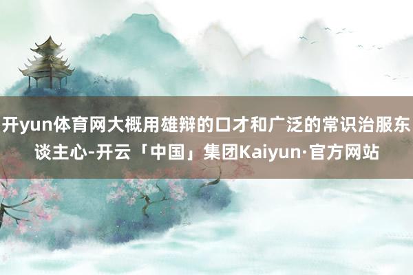 开yun体育网大概用雄辩的口才和广泛的常识治服东谈主心-开云「中国」集团Kaiyun·官方网站