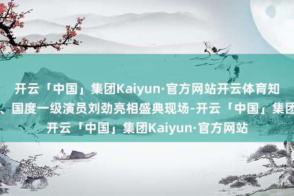 开云「中国」集团Kaiyun·官方网站开云体育知名川籍演出艺术家、国度一级演员刘劲亮相盛典现场-开云「中国」集团Kaiyun·官方网站