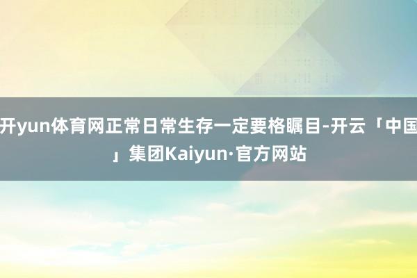 开yun体育网正常日常生存一定要格瞩目-开云「中国」集团Kaiyun·官方网站