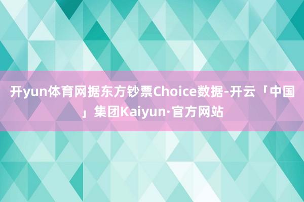 开yun体育网据东方钞票Choice数据-开云「中国」集团Kaiyun·官方网站