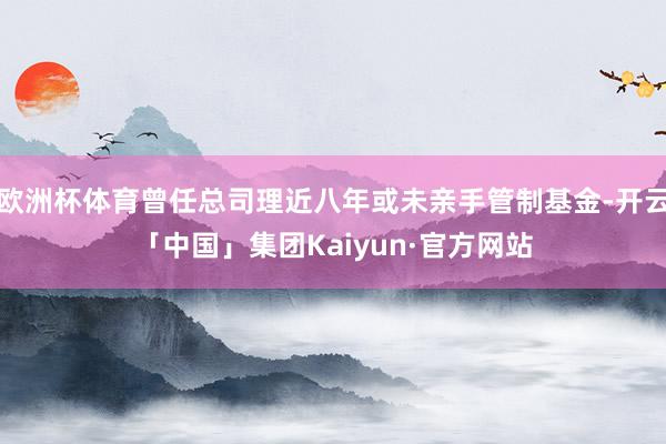 欧洲杯体育曾任总司理近八年或未亲手管制基金-开云「中国」集团Kaiyun·官方网站