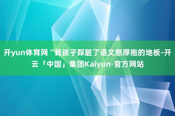 开yun体育网“我孩子踩脏了语文憨厚拖的地板-开云「中国」集团Kaiyun·官方网站