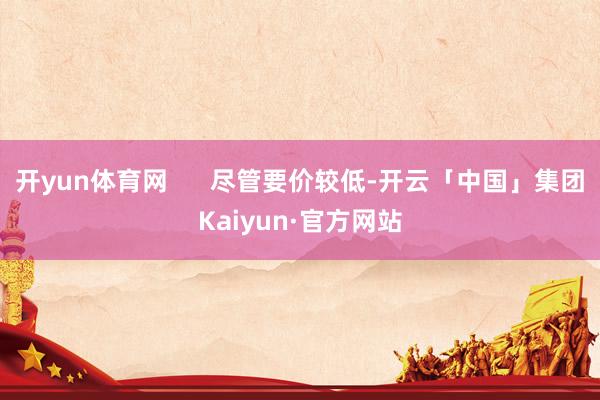 开yun体育网      尽管要价较低-开云「中国」集团Kaiyun·官方网站