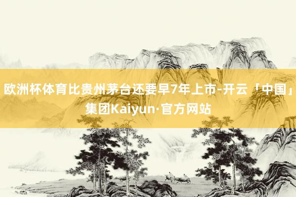 欧洲杯体育比贵州茅台还要早7年上市-开云「中国」集团Kaiyun·官方网站