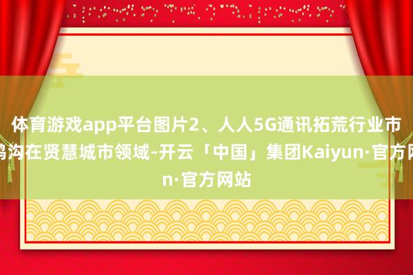 体育游戏app平台图片2、人人5G通讯拓荒行业市集鸿沟在贤慧城市领域-开云「中国」集团Kaiyun·官方网站