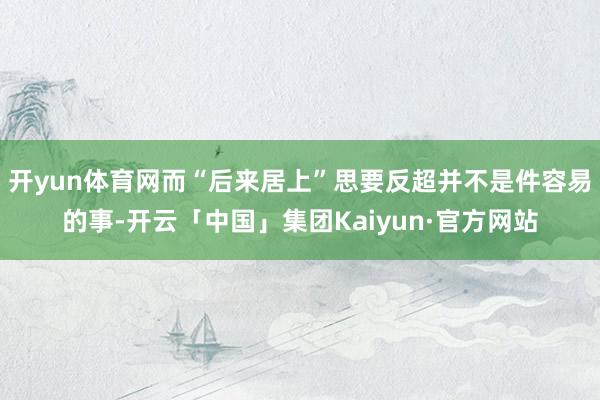 开yun体育网而“后来居上”思要反超并不是件容易的事-开云「中国」集团Kaiyun·官方网站