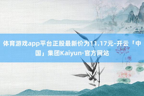 体育游戏app平台正股最新价为11.17元-开云「中国」集团Kaiyun·官方网站