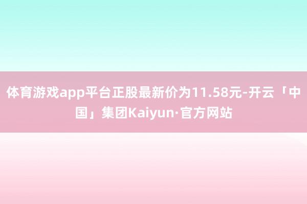 体育游戏app平台正股最新价为11.58元-开云「中国」集团Kaiyun·官方网站