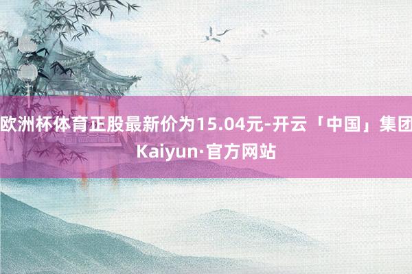 欧洲杯体育正股最新价为15.04元-开云「中国」集团Kaiyun·官方网站