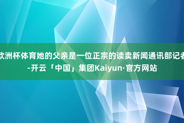 欧洲杯体育她的父亲是一位正宗的读卖新闻通讯部记者-开云「中国」集团Kaiyun·官方网站