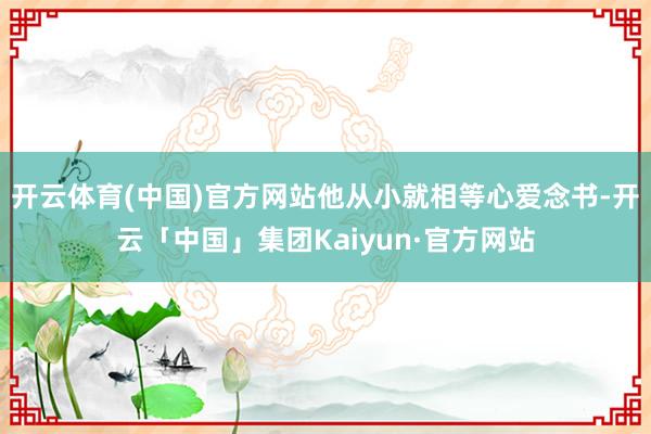 开云体育(中国)官方网站他从小就相等心爱念书-开云「中国」集团Kaiyun·官方网站