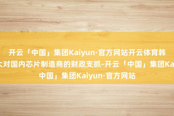 开云「中国」集团Kaiyun·官方网站开云体育韩国野心来岁加大对国内芯片制造商的财政支抓-开云「中国」集团Kaiyun·官方网站