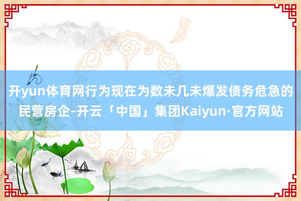 开yun体育网　　行为现在为数未几未爆发债务危急的民营房企-开云「中国」集团Kaiyun·官方网站