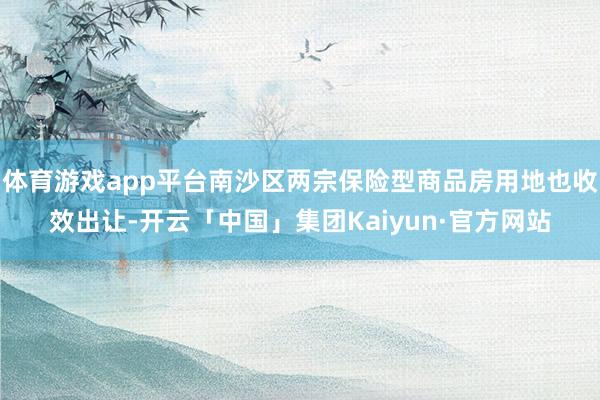 体育游戏app平台南沙区两宗保险型商品房用地也收效出让-开云「中国」集团Kaiyun·官方网站