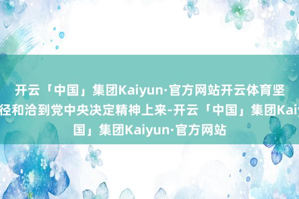 开云「中国」集团Kaiyun·官方网站开云体育坚决把想想和行径和洽到党中央决定精神上来-开云「中国」集团Kaiyun·官方网站