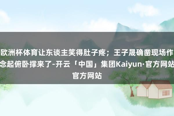 欧洲杯体育让东谈主笑得肚子疼；王子晟确凿现场作念起俯卧撑来了-开云「中国」集团Kaiyun·官方网站