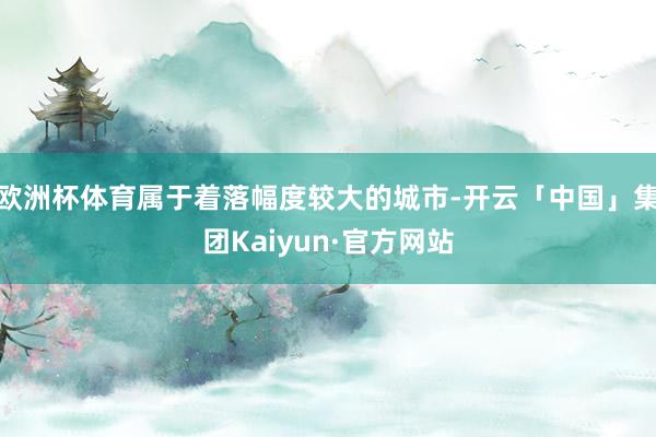 欧洲杯体育属于着落幅度较大的城市-开云「中国」集团Kaiyun·官方网站