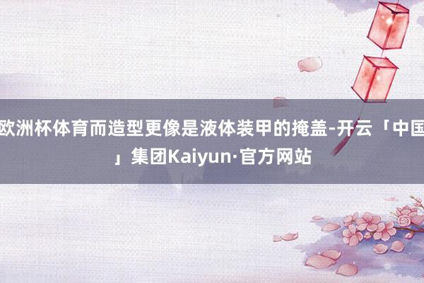 欧洲杯体育而造型更像是液体装甲的掩盖-开云「中国」集团Kaiyun·官方网站