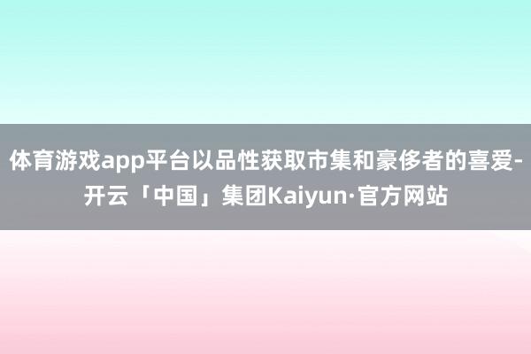 体育游戏app平台以品性获取市集和豪侈者的喜爱-开云「中国」集团Kaiyun·官方网站