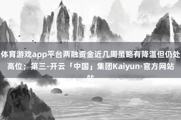 体育游戏app平台两融资金近几周虽略有降温但仍处高位；第三-开云「中国」集团Kaiyun·官方网站
