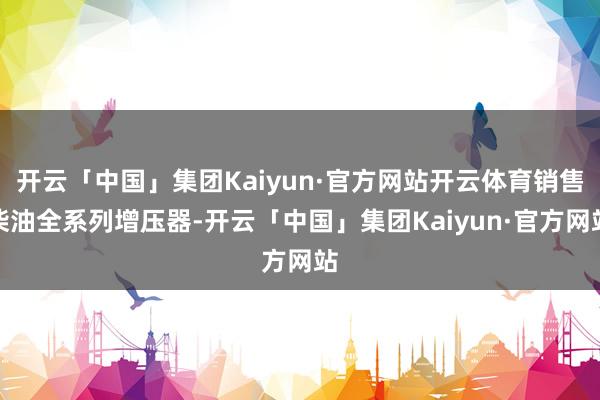 开云「中国」集团Kaiyun·官方网站开云体育销售柴油全系列增压器-开云「中国」集团Kaiyun·官方网站