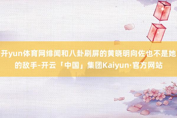 开yun体育网绯闻和八卦刷屏的黄晓明向佐也不是她的敌手-开云「中国」集团Kaiyun·官方网站