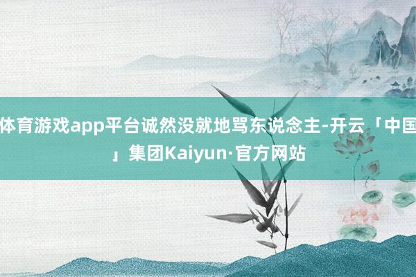 体育游戏app平台诚然没就地骂东说念主-开云「中国」集团Kaiyun·官方网站