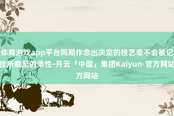体育游戏app平台同期作念出决定的技艺毫不会被记挂所截至的秉性-开云「中国」集团Kaiyun·官方网站