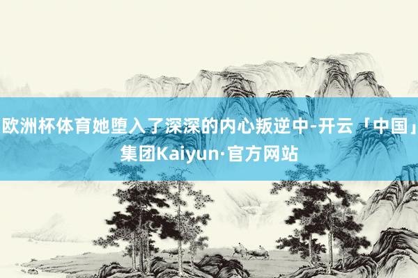 欧洲杯体育她堕入了深深的内心叛逆中-开云「中国」集团Kaiyun·官方网站