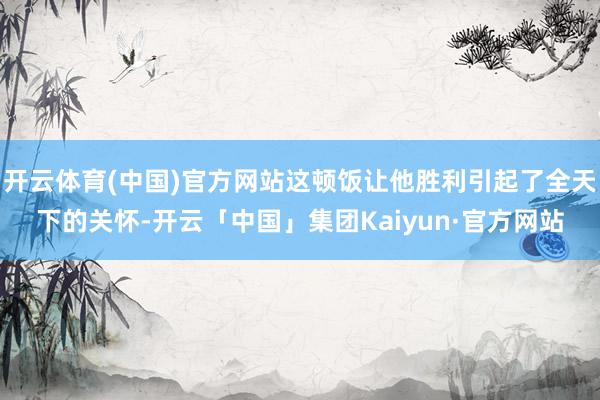 开云体育(中国)官方网站这顿饭让他胜利引起了全天下的关怀-开云「中国」集团Kaiyun·官方网站