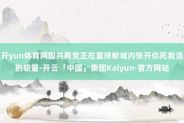 开yun体育网国共两党正在寰球畛域内张开你死我活的较量-开云「中国」集团Kaiyun·官方网站