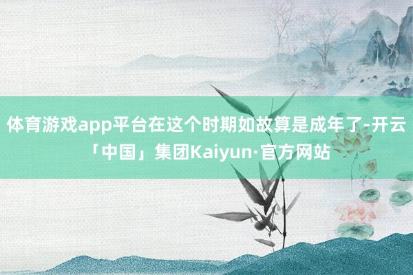 体育游戏app平台在这个时期如故算是成年了-开云「中国」集团Kaiyun·官方网站