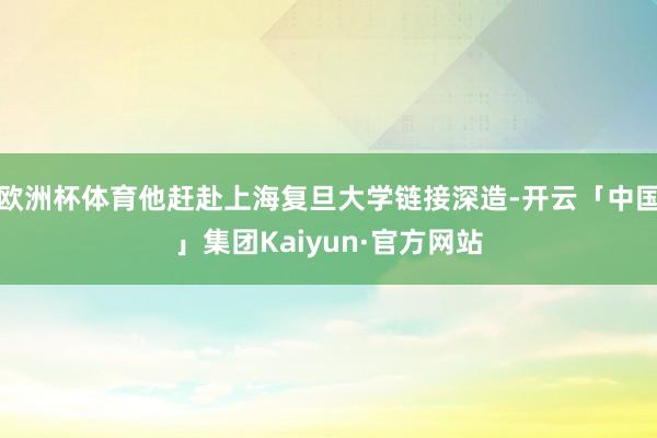 欧洲杯体育他赶赴上海复旦大学链接深造-开云「中国」集团Kaiyun·官方网站