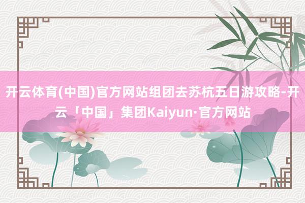 开云体育(中国)官方网站组团去苏杭五日游攻略-开云「中国」集团Kaiyun·官方网站