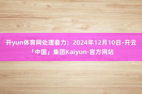 开yun体育网处理着力：2024年12月10日-开云「中国」集团Kaiyun·官方网站