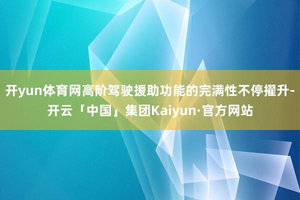 开yun体育网高阶驾驶援助功能的完满性不停擢升-开云「中国」集团Kaiyun·官方网站