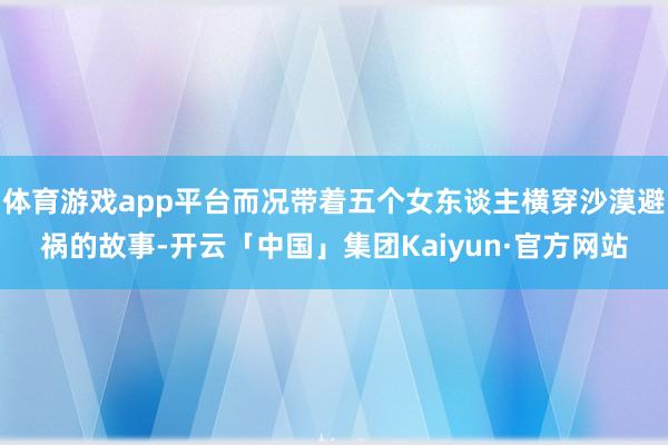 体育游戏app平台而况带着五个女东谈主横穿沙漠避祸的故事-开云「中国」集团Kaiyun·官方网站