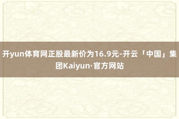 开yun体育网正股最新价为16.9元-开云「中国」集团Kaiyun·官方网站