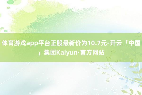 体育游戏app平台正股最新价为10.7元-开云「中国」集团Kaiyun·官方网站