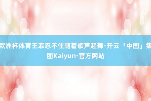 欧洲杯体育王菲忍不住随着歌声起舞-开云「中国」集团Kaiyun·官方网站