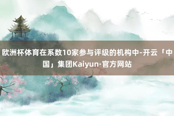 欧洲杯体育在系数10家参与评级的机构中-开云「中国」集团Kaiyun·官方网站