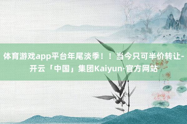 体育游戏app平台年尾淡季!!当今只可半价转让-开云「中国」集团Kaiyun·官方网站