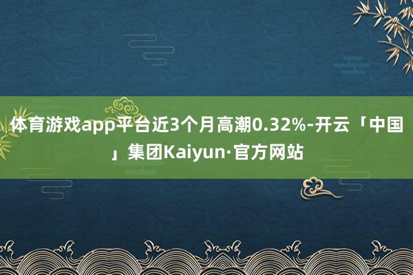 体育游戏app平台近3个月高潮0.32%-开云「中国」集团Kaiyun·官方网站