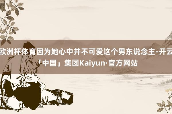 欧洲杯体育因为她心中并不可爱这个男东说念主-开云「中国」集团Kaiyun·官方网站