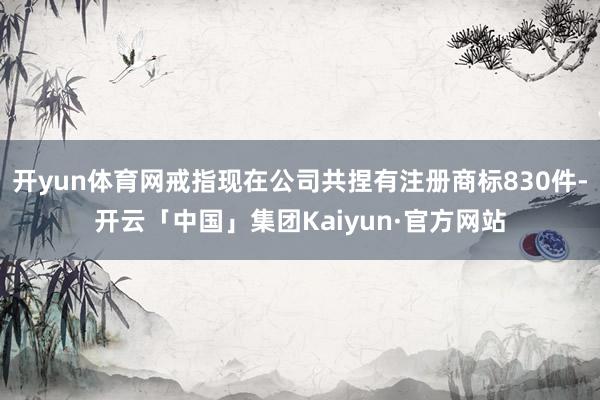 开yun体育网戒指现在公司共捏有注册商标830件-开云「中国」集团Kaiyun·官方网站
