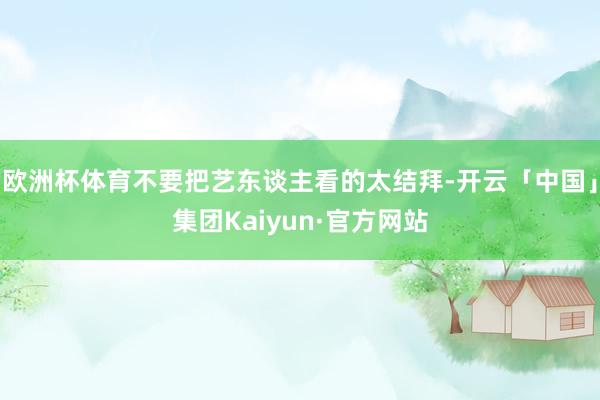欧洲杯体育不要把艺东谈主看的太结拜-开云「中国」集团Kaiyun·官方网站