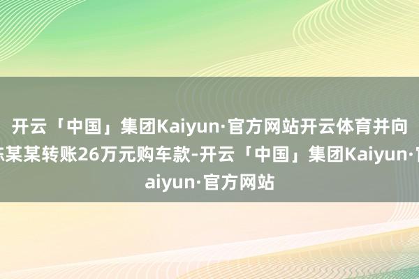 开云「中国」集团Kaiyun·官方网站开云体育并向销售员陈某某转账26万元购车款-开云「中国」集团Kaiyun·官方网站